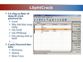 L0phtCrack
 Là công cụ được sử
dụng để crack
password từ:
 Local
 Máy tính khác trong
mạng
 File SAM
 File PWDump
 File chương trình tự
Sniff
 ….
 Crack Password theo
kiểu:
 Dictionary
 Hybird
 Brute Force
 