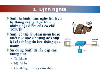 1. Định nghĩa
Sniff là hình thức nghe lén trên
hệ thống mạng, dựa trên
những đặc điểm của cơ chế
TCP/IP
Sniff có thể là phần mềm hoặc
thiết bị được sử dụng để chụp
lại các thông tin lưu thông qua
mạng
Sử dụng Sniff để lấy cắp các
thông tin:
 Tài khoản
 Mật khẩu
 Các thông tin nhạy cảm khác …
 
