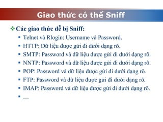 Giao thức có thể Sniff
Các giao thức dễ bị Sniff:
 Telnet và Rlogin: Username và Password.
 HTTP: Dữ liệu được gửi đi dưới dạng rõ.
 SMTP: Password và dữ liệu được gửi đi dưới dạng rõ.
 NNTP: Password và dữ liệu được gửi đi dưới dạng rõ.
 POP: Password và dữ liệu được gửi đi dưới dạng rõ.
 FTP: Password và dữ liệu được gửi đi dưới dạng rõ.
 IMAP: Password và dữ liệu được gửi đi dưới dạng rõ.
 …
 