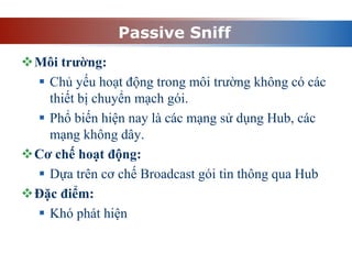 Passive Sniff
Môi trường:
 Chủ yếu hoạt động trong môi trường không có các
thiết bị chuyển mạch gói.
 Phổ biến hiện nay là các mạng sử dụng Hub, các
mạng không dây.
Cơ chế hoạt động:
 Dựa trên cơ chế Broadcast gói tin thông qua Hub
Đặc điểm:
 Khó phát hiện
 