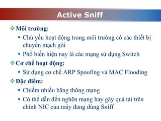 Active Sniff
Môi trường:
 Chủ yếu hoạt động trong môi trường có các thiết bị
chuyển mạch gói
 Phổ biến hiện nay là các mạng sử dụng Switch
Cơ chế hoạt động:
 Sử dụng cơ chế ARP Spoofing và MAC Flooding
Đặc điểm:
 Chiếm nhiều băng thông mạng
 Có thể dẫn đến nghẽn mạng hay gây quá tải trên
chính NIC của máy đang dùng Sniff
 