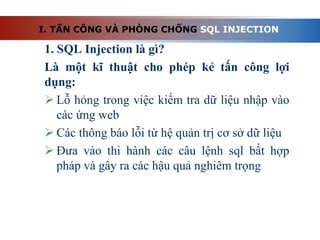 1. SQL Injection là gì?
Là một kĩ thuật cho phép kẻ tấn công lợi
dụng:
 Lỗ hỏng trong việc kiểm tra dữ liệu nhập vào
các ứng web
 Các thông báo lỗi từ hệ quản trị cơ sở dữ liệu
 Đưa vào thi hành các câu lệnh sql bất hợp
pháp và gây ra các hậu quả nghiêm trọng
I. TẤN CÔNG VÀ PHÒNG CHỐNG SQL INJECTION
 
