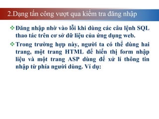 2.Dạng tấn công vượt qua kiểm tra đăng nhập
Đăng nhập nhờ vào lỗi khi dùng các câu lệnh SQL
thao tác trên cơ sở dữ liệu của ứng dụng web.
Trong trường hợp này, người ta có thể dùng hai
trang, một trang HTML để hiển thị form nhập
liệu và một trang ASP dùng để xử lí thông tin
nhập từ phía người dùng. Ví dụ:
 