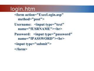 login.htm
<form action="ExecLogin.asp"
method="post">
Username: <input type="text"
name="fUSRNAME"><br>
Password: <input type="password"
name="fPASSWORD"><br>
<input type="submit">
</form>
 