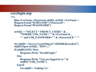 execlogin.asp
<%
Dim vUsrName, vPassword, objRS, strSQL vUsrName =
Request.Form("fUSRNAME") vPassword =
Request.Form("fPASSWORD")
strSQL = "SELECT * FROM T_USERS " & _
"WHERE USR_NAME=' " & vUsrName & _
" ' and USR_PASSWORD=' " & vPassword & " ' “
Set objRS = Server.CreateObject("ADODB.Recordset")
objRS.Open strSQL, "DSN=..."
If (objRS.EOF) Then
Response.Write "Invalid login."
Else
Response.Write "You are logged in as " &
objRS("USR_NAME")
End If
Set objRS = Nothing %>
 