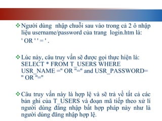 Người dùng nhập chuỗi sau vào trong cả 2 ô nhập
liệu username/password của trang login.htm là:
' OR ' ' = ' .
Lúc này, câu truy vấn sẽ được gọi thực hiện là:
SELECT * FROM T_USERS WHERE
USR_NAME ='' OR ''='' and USR_PASSWORD=
'' OR ''=''
Câu truy vấn này là hợp lệ và sẽ trả về tất cả các
bản ghi của T_USERS và đoạn mã tiếp theo xử lí
người dùng đăng nhập bất hợp pháp này như là
người dùng đăng nhập hợp lệ.
 