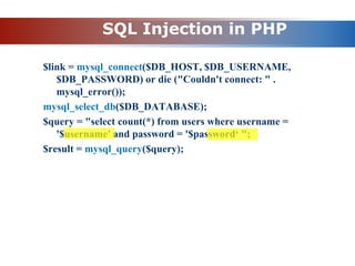 SQL Injection in PHP
$link = mysql_connect($DB_HOST, $DB_USERNAME,
$DB_PASSWORD) or die ("Couldn't connect: " .
mysql_error());
mysql_select_db($DB_DATABASE);
$query = "select count(*) from users where username =
'$username' and password = '$password‘ ";
$result = mysql_query($query);
 