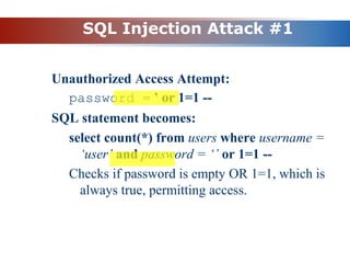 SQL Injection Attack #1
Unauthorized Access Attempt:
password = ’ or 1=1 --
SQL statement becomes:
select count(*) from users where username =
‘user’ and password = ‘’ or 1=1 --
Checks if password is empty OR 1=1, which is
always true, permitting access.
 