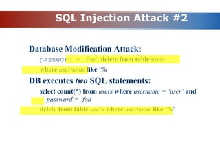 SQL Injection Attack #2
Database Modification Attack:
password = foo’; delete from table users
where username like ‘%
DB executes two SQL statements:
select count(*) from users where username = ‘user’ and
password = ‘foo’
delete from table users where username like ‘%’
 