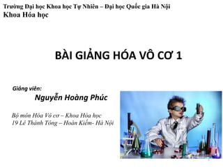 Trường Đại học Khoa học Tự Nhiên – Đại học Quốc gia Hà Nội
Khoa Hóa học
BÀI GIẢNG HÓA VÔ CƠ 1
Giảng viên:
Nguyễn Hoàng Phúc
Bộ môn Hóa Vô cơ – Khoa Hóa học
19 Lê Thánh Tông – Hoàn Kiếm- Hà Nội
1
 