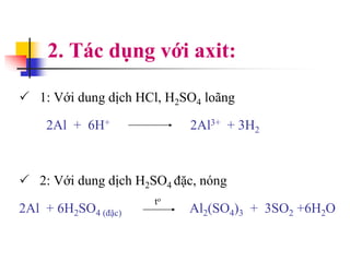 2. Tác dụng với axit:
 1: Với dung dịch HCl, H2SO4 loãng
2Al + 6H+ 2Al3+ + 3H2
 2: Với dung dịch H2SO4 đặc, nóng
2Al + 6H2SO4 (đặc) Al2(SO4)3 + 3SO2 +6H2O
to
 