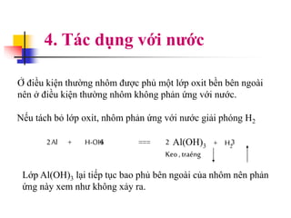 4. Tác dụng với nước
Ở điều kiện thường nhôm được phủ một lớp oxit bền bên ngoài
nên ở điều kiện thường nhôm không phản ứng với nước.
Nếu tách bỏ lớp oxit, nhôm phản ứng với nước giải phóng H2
Al + H-OH === Al(OH)3 + H2
Keo,traéng
62 2 3
Lớp Al(OH)3 lại tiếp tục bao phủ bên ngoài của nhôm nên phản
ứng này xem như không xảy ra.
 
