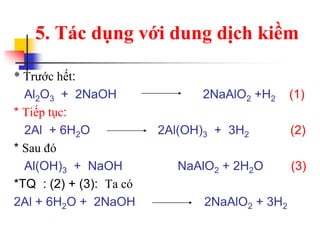 * Trước hết:
Al2O3 + 2NaOH 2NaAlO2 +H2 (1)
* Tiếp tục:
2Al + 6H2O 2Al(OH)3 + 3H2 (2)
* Sau đó
Al(OH)3 + NaOH NaAlO2 + 2H2O (3)
*TQ : (2) + (3): Ta có
2Al + 6H2O + 2NaOH 2NaAlO2 + 3H2
5. Tác dụng với dung dịch kiềm
 
