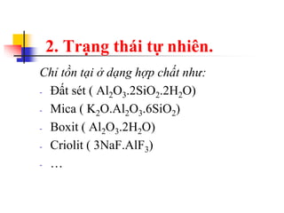 2. Trạng thái tự nhiên.
Chỉ tồn tại ở dạng hợp chất như:
- Đất sét ( Al2O3.2SiO2.2H2O)
- Mica ( K2O.Al2O3.6SiO2)
- Boxit ( Al2O3.2H2O)
- Criolit ( 3NaF.AlF3)
- …
 