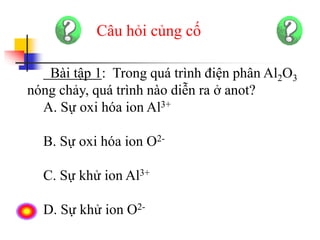 Câu hỏi củng cố
Bài tập 1: Trong quá trình điện phân Al2O3
nóng chảy, quá trình nào diễn ra ở anot?
A. Sự oxi hóa ion Al3+
B. Sự oxi hóa ion O2-
C. Sự khử ion Al3+
D. Sự khử ion O2-
 
