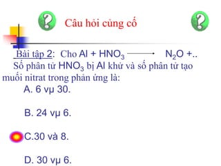 Bài tập 2: Cho Al + HNO3 N2O +..
Số phân tử HNO3 bị Al khử và số phân tử tạo
muối nitrat trong phản ứng là:
A. 6 vµ 30.
B. 24 vµ 6.
C.30 và 8.
D. 30 vµ 6.
Câu hỏi củng cố
 