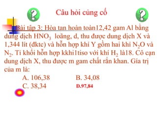 Câu hỏi củng cố
Bài tập 3: Hòa tan hoàn toàn12,42 gam Al bằng
dung dịch HNO3 loãng, d, thu được dung dịch X và
1,344 lít (đktc) và hỗn hợp khí Y gồm hai khí N2O và
N2. Tỉ khối hỗn hợp kkhi1tiso với khí H2 là18. Cô cạn
dung dịch X, thu được m gam chất rắn khan. Gía trị
của m là:
A. 106,38 B. 34,08
C. 38,34 D.97,84
 