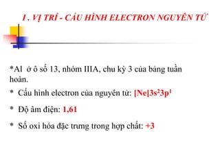 * Cấu hình electron của nguyên tử: [Ne]3s23p1
* Độ âm điện: 1,61
* Số oxi hóa đặc trưng trong hợp chất: +3
*Al ở ô số 13, nhóm IIIA, chu kỳ 3 của bảng tuần
hoàn.
I . VỊ TRÍ - CẤU HÌNH ELECTRON NGUYÊN TỬ
 