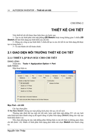 14    AUTODESK INVENTOR – Thiết kế chi tiết




                                                                                CHƯƠNG 2

                                                       THIẾT KẾ CHI TIẾT
       Việc thiết kế chi tiết được thực hiện theo các bước sau:
       1 - Tạo ra các hình phác trên mặt phẳng (2D Sketch) hoặc trong không gian 3 chiều (3D
Sketch) để làm biên dạng tạo hình khối của chi tiết.
       2 - Dùng các công cụ tạo hình khối 3 chiều để tạo ra các chi tiết từ các biên dạng đã được
tạo ra trong bước 1.
       3 - Tu sửa thành chi tiết hoàn chỉnh.


2.1 GIAO DIỆN MÔI TRƯỜNG THIẾT KẾ CHI TIẾT
2.1.1 THIẾT LẬP BAN ĐẦU CHO CHI TIẾT
DẠNG LỆNH:
     Trình đơn: Tools  Applycation Option  Part
GIẢI THÍCH:
     Hộp thoại hiện ra:




Mục Part - chi tiết
       Các lựa chọn gồm:
 No New Sketch: không mở mặt phẳng hình phác khi tạo chi tiết mới.
       Thường mặc định khi tạo một chi tiết mới, luôn xuất hiện mặt phẳng XY với các lưới
màn hình kèm theo thanh công cụ để người dùng vẽ phác biên dạng (Sketch) dùng cho việc tạo
hình khối (hình 1-a).
       Nếu chọn phương án này mặt phẳng phác không hiện ra mà chỉ hiện ra không gian chứa
chi tiết (hình 1-b). Muốn vẽ hình phác biên dạng phải nhấn nút chọn Sketch trên thanh công
cụ.


Nguyễn Văn Thiệp
 