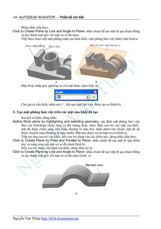 104 AUTODESK INVENTOR – Thiết kế chi tiết


      Dòng nhắc tiếp theo:
Click to Create Plane by Line and Angle to Plane: nhấn chuột để tạo mặt đi qua đoạn thẳng
      và tạo thành một góc với mặt cơ sở đã chọn.
      Tiếp theo chọn một mặt phẳng (mặt của hình khối, mặt phằng làm việc khác) như hình a.




                              a                            b
      Hộp thoại nhập góc nghiêng so với mặt được chọn hiện ra:




      Cho giá trị cần thiết, nhấn nút  , kết quả mặt làm việc được tạo ra (hình b).

2- Tạo mặt phẳng làm việc trên các mặt của khối đã tạo
      Sau khi ra lệnh, dòng nhắc:
Define Work plane by highlighting and selecting geometry: xác định mặt phẳng làm việc
      theo các hình được chiếu sáng và đối tượng được chọn. Đưa con trỏ vào mặt của khối,
      mặt đó được chiếu sáng (đổi màu, thường là màu đỏ), nhấn phím trái chuột, mặt đó lại
      được chuyển màu (thường là màu xanh). Mặt này được coi là mặt cơ sở (hình a).
      Tiếp tục đưa con trỏ vào khối, nếu con trỏ chạm vào các điểm góc, dòng nhắc tiếp theo:
Click to Create Plane by Point and Parallel to Plane: nhấn chuột để tạo mặt đi qua điểm
      này và song song với mặt cơ sở đã chọn (hình b).
      Nếu con trỏ chạm vào cạnh của khối, dòng nhắc lại là:
Click to Create Plane by Line and Angle to Plane: nhấn chuột để tạo mặt đi qua đoạn thẳng
      và tạo thành một góc với mặt cơ sở đã chọn (hình c).




                                                a




Nguyễn Văn Thiệp http://th3d.forumotion.net
 