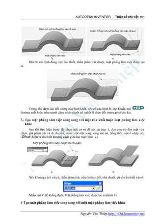 AUTODESK INVENTOR – Thiết kế chi tiết 105




                       b                                            c
      Khi đã xác định đúng mặt cần thiết, nhấn phím trái chuột, mặt phẳng làm việc được tạo
ra.




     Trong khi chọn các đối tượng của hình khối, nếu có các hình bị che khuất, nút
thường xuất hiện, nếu người dùng nhấn chuột có nghĩa là chọn đối tượng phía bên kia.

3- Tạo mặt phẳng làm việc song song với mặt của khối hoặc mặt phẳng làm việc
   khác
      Sau khi thực hiện bước 1là chọn mặt cơ sở đã nói tại mục 1, đưa con trỏ đến mặt vừa
chọn, giữ phím trái và di chuyển, được một mặt song song với nó, đồng thời một ô nhập liệu
(Offset) hiện ra cho biết khoảng cách giữa hai mặt (hình a).




                       a                                              b
      Nếu khoảng cách vừa ý, nhấn phím trái, nếu có thay đổi, nhả chuột, gõ số cần thiết vào ô:




      Nhấn nút  để khẳng định. Mặt phẳng làm việc được tạo ra (hình b).

4-Tạo mặt phẳng làm việc song song với một mặt phẳng làm việc khác


                                             Nguyễn Văn Thiệp http://th3d.forumotion.net
 
