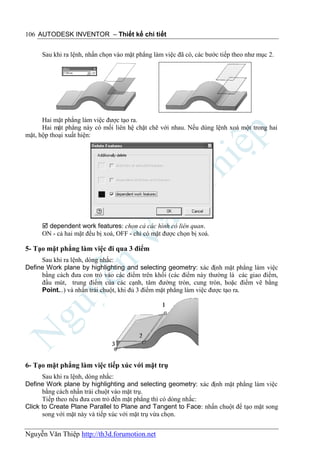 106 AUTODESK INVENTOR – Thiết kế chi tiết


     Sau khi ra lệnh, nhấn chọn vào mặt phẳng làm việc đã có, các bước tiếp theo như mục 2.




      Hai mặt phẳng làm việc được tạo ra.
      Hai mặt phẳng này có mối liên hệ chặt chẽ với nhau. Nếu dùng lệnh xoá một trong hai
mặt, hộp thoại xuất hiện:




      dependent work features: chọn cả các hình có liên quan.
     ON - cả hai mặt đều bị xoá, OFF - chỉ có mặt được chọn bị xoá.

5- Tạo mặt phẳng làm việc đi qua 3 điểm
     Sau khi ra lệnh, dòng nhắc:
Define Work plane by highlighting and selecting geometry: xác định mặt phẳng làm việc
     bằng cách đưa con trỏ vào các điểm trên khối (các điểm này thường là các giao điểm,
     đầu mút, trung điểm của các cạnh, tâm đường tròn, cung tròn, hoặc điểm vẽ bằng
     Point...) và nhấn trái chuột, khi đủ 3 điểm mặt phẳng làm việc được tạo ra.




6- Tạo mặt phẳng làm việc tiếp xúc với mặt trụ
      Sau khi ra lệnh, dòng nhắc:
Define Work plane by highlighting and selecting geometry: xác định mặt phẳng làm việc
      bằng cách nhấn trái chuột vào mặt trụ.
      Tiếp theo nếu đưa con trỏ đến mặt phẳng thì có dòng nhắc:
Click to Create Plane Parallel to Plane and Tangent to Face: nhấn chuột để tạo mặt song
      song với mặt này và tiếp xúc với mặt trụ vừa chọn.


Nguyễn Văn Thiệp http://th3d.forumotion.net
 