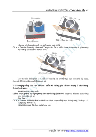 AUTODESK INVENTOR – Thiết kế chi tiết 107




      Nếu con trỏ chạm vào cạnh của khối, dòng nhắc lại là:
Click to Create Plane by Line and Tangent to Face: nhấn chuột để tạo mặt đi qua đường
      này và tiếp xúc với mặt trụ vừa chọn.




      Việc tạo mặt phẳng làm việc tiếp xúc với mặt trụ có thể thực hiện chọn mặt trụ trước,
chọn các đối tượng kia sau hoặc ngược lại.

7- Tạo mặt phẳng làm việc đi qua 1 điểm và vuông góc với đối tượng là các đường
thẳng hoặc cong
      Sau khi ra lệnh, dòng nhắc:
Define Work plane by highlighting and selecting geometry: chọn vào đầu mút của đường
      hoặc một điểm bất kỳ.
      Tiếp theo:
Click to Create Plane by Point and Line: chọn đoạn thẳng hoặc đường cong 2D hoặc 3D.
      Mặt phẳng được tạo ra.
      Các đối tượng có thể chọn trước hoặc sau.




                                           Nguyễn Văn Thiệp http://th3d.forumotion.net
 