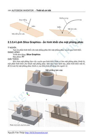 108 AUTODESK INVENTOR – Thiết kế chi tiết




2.3.5.4 Lệnh Slice Graphics - ẩn hình khối che mặt phẳng phác

Ý NGHĨA:
       Tạm ẩn phần hình khối che mặt phẳng phác khi mặt phẳng phác xuyên qua hình khối.
DẠNG LỆNH:
       Trình đơn động: Slice Graphics
       Bàn phím: F7
GIẢI THÍCH:
       Khi chọn mặt phẳng làm việc xuyên qua hình khối (hình a) làm mặt phẳng phác (hình b),
một phần hình khối che khuất mặt phẳng phác. Khi thực hiện lệnh này, phần hình khối mất đi,
để lộ toàn bộ mặt phẳng phác (hình c), tạo điều kiện dễ dàng cho người vẽ.




                                             a




Nguyễn Văn Thiệp http://th3d.forumotion.net
 