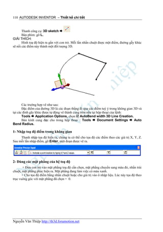 110 AUTODESK INVENTOR – Thiết kế chi tiết



       Thanh công cụ: 3D sketch 
       Bàn phím: gõ L.
GIẢI THÍCH:
       Hình toạ độ hiện ra gắn với con trỏ. Mỗi lần nhấn chuột được một điểm, đường gẫy khúc
sẽ nối các điểm này thành một đối tượng 3D.




       Các trường hợp vẽ như sau:
       Đặc điểm của đường 3D là các đoạn thẳng đi qua các điểm tuỳ ý trong không gian 3D và
tại các đỉnh gãy khúc được tự động vê thành cung tròn nếu tại hộp thoại của lệnh:
       Tools  Application Options, chọn  AutoBend width 3D Line Creation.
       Bán kính cung đưc cho trong hộp thoại : Tools  Document Settings  Auto
                        ợ
Bend Radius.

1- Nhập toạ độ điểm trong không gian
     Thanh nhập tọa độ hiện ra, chúng ta có thể cho tọa độ các điểm theo các giá trị X, Y, Z.
Sau mỗi lần nhập điểm, gõ Enter, một đoạn được vẽ ra.




2- Dùng các mặt phẳng của hệ toạ độ
       + Đưa con trỏ vào mặt phẳng toạ độ cần chọn, mặt phẳng chuyển sang màu đỏ, nhấn trái
chuột, mặt phẳng phác hiện ra. Mặt phẳng đang làm việc có màu xanh.
       + Cho tọa độ điểm bằng nhấn chuột hoặc cho giá trị vào ô nhập liệu. Lúc này tọa độ theo
trục vuông góc với mặt phẳng đã chọn = 0.




Nguyễn Văn Thiệp http://th3d.forumotion.net
 
