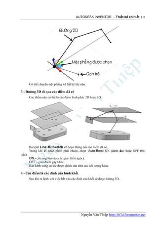 AUTODESK INVENTOR – Thiết kế chi tiết 111




        Có thể chuyển mặt phẳng vẽ bất kỳ lúc nào.

3 - Đường 3D đi qua các điểm đã có
        Các điểm này có thể là các điểm hình phác 2D hoặc 3D.




        Ra lệnh Line 3D Sketch vẽ đoạn thẳng nối các điểm đã có.
        Trong khi v nhấn phím phải chuột, chọn Auto-Bend ON (đánh d hoặc OFF (bỏ
                   ẽ,                                             ấu)
dấu).
        ON - có cung lượn tại các giao điểm (góc).
        OFF - giao điểm gãy khúc.
        Bán kính cung có thể được chỉnh sửa như các đối tượng khác.

4 - Các điểm là các đỉnh của hình khối
        Sau khi ra lệnh, chỉ việc bắt vào các đỉnh của khối sẽ được đường 3D.




                                               Nguyễn Văn Thiệp http://th3d.forumotion.net
 