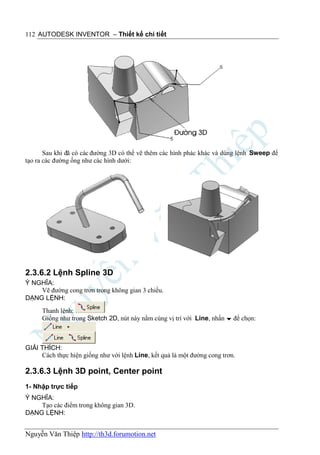 112 AUTODESK INVENTOR – Thiết kế chi tiết




       Sau khi đã có các đường 3D có thể vẽ thêm các hình phác khác và dùng lệnh Sweep để
tạo ra các đường ống như các hình dưới:




2.3.6.2 Lệnh Spline 3D
Ý NGHĨA:
    Vẽ đường cong trơn trong không gian 3 chiều.
DẠNG LỆNH:
      Thanh lệnh:
      Giống như trong Sketch 2D, nút này nằm cùng vị trí với Line, nhấn  để chọn:



GIẢI THÍCH:
     Cách thực hiện giống như với lệnh Line, kết quả là một đường cong trơn.

2.3.6.3 Lệnh 3D point, Center point
1- Nhập trực tiếp
Ý NGHĨA:
    Tạo các điểm trong không gian 3D.
DẠNG LỆNH:


Nguyễn Văn Thiệp http://th3d.forumotion.net
 