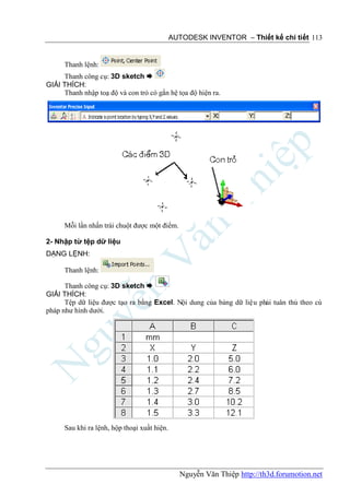 AUTODESK INVENTOR – Thiết kế chi tiết 113


      Thanh lệnh:
     Thanh công cụ: 3D sketch 
GIẢI THÍCH:
     Thanh nhập toạ độ và con trỏ có gắn hệ tọa độ hiện ra.




      Mỗi lần nhấn trái chuột được một điểm.

2- Nhập từ tệp dữ liệu
DẠNG LỆNH:

      Thanh lệnh:

      Thanh công cụ: 3D sketch 
GIẢI THÍCH:
      Tệp dữ liệu được tạo ra bằng Excel. Nội dung của bảng dữ liệu phải tuân thủ theo cú
pháp như hình dưới.




      Sau khi ra lệnh, hộp thoại xuầt hiện.




                                                Nguyễn Văn Thiệp http://th3d.forumotion.net
 