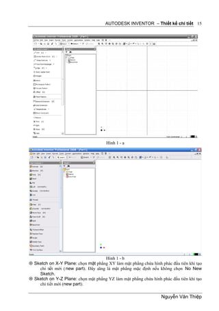 AUTODESK INVENTOR – Thiết kế chi tiết 15




                                      Hình 1 - a




                                      Hình 1 - b
 Sketch on X-Y Plane: chọn mặt phẳng XY làm mặt phẳng chứa hình phác đầu tiên khi tạo
    chi tiết mới ( new part). Đây cũng là mặt phẳng mặc định nếu không chọn No New
    Sketch.
 Sketch on Y-Z Plane: chọn mặt phẳng YZ làm mặt phẳng chứa hình phác đầu tiên khi tạo
    chi tiết mới (new part).

                                                                 Nguyễn Văn Thiệp
 