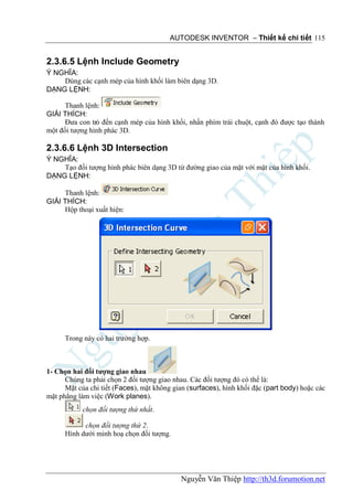 AUTODESK INVENTOR – Thiết kế chi tiết 115


2.3.6.5 Lệnh Include Geometry
Ý NGHĨA:
    Dùng các cạnh mép của hình khối làm biên dạng 3D.
DẠNG LỆNH:

      Thanh lệnh:
GIẢI THÍCH:
      Đưa con trỏ đến cạnh mép của hình khối, nhấn phím trái chuột, cạnh đó được tạo thành
một đối tượng hình phác 3D.

2.3.6.6 Lệnh 3D Intersection
Ý NGHĨA:
    Tạo đối tượng hình phác biên dạng 3D từ đường giao của mặt với mặt của hình khối.
DẠNG LỆNH:

     Thanh lệnh:
GIẢI THÍCH:
     Hộp thoại xuất hiện:




      Trong này có hai trường hợp.



1- Chọn hai đối tượng giao nhau
      Chúng ta phải chọn 2 đối tượng giao nhau. Các đối tượng đó có thể là:
      Mặt của chi tiết (Faces), mặt không gian (surfaces), hình khối đặc (part body) hoặc các
mặt phẳng làm việc (Work planes).
            chọn đối tượng thứ nhất.

            chọn đối tượng thứ 2.
      Hình dưới minh hoạ chọn đối tượng.




                                            Nguyễn Văn Thiệp http://th3d.forumotion.net
 