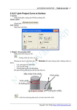 AUTODESK INVENTOR – Thiết kế chi tiết 117


2.3.6.7 Lệnh Project Curve to Surface
Ý NGHĨA:
    Chiếu hình phác xuống mặt 3D để tạo đường 3D.
DẠNG LỆNH:

     Thanh lệnh:
GIẢI THÍCH:
     Hộp thoại xuất hiện:




1- Ouput - kết quả phép chiếu
     Nhấn chọn một trong các nút:

                - hướng chiếu dọc theo véc tơ.

          Phương án này s xuất hiện nút
                        ẽ                        Direction để chọn hướng chiếu. Hướng chiếu có
thể là:
          - Các cạnh mép của hình khối.
          - Các trục đối xứng.
          - Đường pháp tuyến của mặt phẳng.
          Kết quả là hình chiếu sẽ kéo dài hết mặt chứa nó.




                - chiếu theo phương pháp tuyến với mặt chứa hình chiếu.



                                                  Nguyễn Văn Thiệp http://th3d.forumotion.net
 