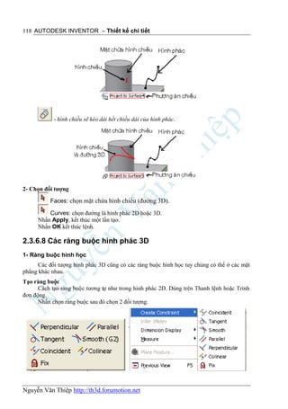 118 AUTODESK INVENTOR – Thiết kế chi tiết




            - hình chiếu sẽ kéo dài hết chiều dài của hình phác.




2- Chọn đối tượng

          Faces: chọn mặt chứa hình chiếu (đường 3D).

          Curves: chọn đường là hình phác 2D hoặc 3D.
      Nhấn Apply, kết thúc một lần tạo.
      Nhấn OK kết thúc lệnh.

2.3.6.8 Các ràng buộc hình phác 3D
1- Ràng buộc hình học
      Các đối tượng hình phác 3D cũng có các ràng buộc hình học tuy chúng có thể ở các mặt
phẳng khác nhau.
Tạo ràng buộc
      Cách tạo ràng buộc tương tự như trong hình phác 2D. Dùng trên Thanh lệnh hoặc Trình
đơn động.
      Nhấn chọn ràng buộc sau đó chọn 2 đối tượng.




Nguyễn Văn Thiệp http://th3d.forumotion.net
 