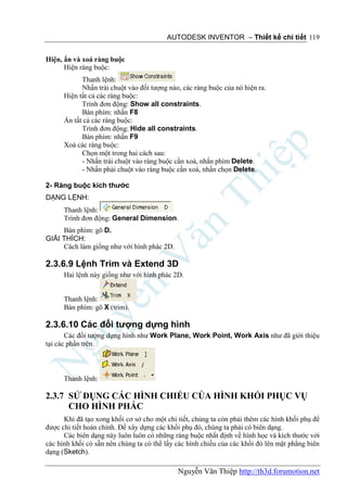 AUTODESK INVENTOR – Thiết kế chi tiết 119


Hiện, ẩn và xoá ràng buộc
      Hiện ràng buộc:
            Thanh lệnh:
            Nhấn trái chuột vào đối tượng nào, các ràng buộc của nó hiện ra.
      Hiện tất cả các ràng buộc:
            Trình đơn động: Show all constraints.
            Bàn phím: nhấn F8
      Ẩn tất cả các ràng buộc:
            Trình đơn động: Hide all constraints.
            Bàn phím: nhấn F9
      Xoá các ràng buộc:
            Chọn một trong hai cách sau:
            - Nhấn trái chuột vào ràng buộc cần xoá, nhấn phím Delete.
            - Nhấn phải chuột vào ràng buộc cần xoá, nhấn chọn Delete.

2- Ràng buộc kích thước
DẠNG LỆNH:
      Thanh lệnh:
      Trình đơn động: General Dimension.
     Bàn phím: gõ D.
GIẢI THÍCH:
     Cách làm giống như với hình phác 2D.

2.3.6.9 Lệnh Trim và Extend 3D
      Hai lệnh này giống như với hình phác 2D.


      Thanh lệnh:
      Bàn phím: gõ X (trim).

2.3.6.10 Các đối tượng dựng hình
       Các đối tượng dựng hình như Work Plane, Work Point, Work Axis như đã giới thiệu
tại các phần trên.



      Thanh lệnh:

2.3.7 SỬ DỤNG CÁC HÌNH CHIẾU CỦA HÌNH KHỐI PHỤC VỤ
      CHO HÌNH PHÁC
      Khi đã tạo xong khối cơ sở cho một chi tiết, chúng ta còn phải thêm các hình khối phụ để
được chi tiết hoàn chỉnh. Để xây dựng các khối phụ đó, chúng ta phải có biên dạng.
      Các biên dạng này luôn luôn có những ràng buộc nhất định về hình học và kích thước với
các hình khối có sẵn nên chúng ta có thể lấy các hình chiếu của các khối đó lên mặt phẳng biên
dạng (Sketch).

                                             Nguyễn Văn Thiệp http://th3d.forumotion.net
 