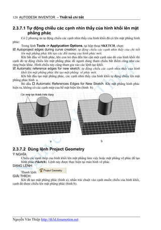 120 AUTODESK INVENTOR – Thiết kế chi tiết


2.3.7.1 Tự động chiếu các cạnh nhìn thấy của hình khối lên mặt
        phẳng phác
        Có 2 phương án tự động chiếu các cạnh nhìn thấy của hình khối đã có lên mặt phẳng hình
phác:
       Trong lệnh Tools -> Applycation Options, tại hộp thoại SKETCH, chọn:
 Autoproject edges during curve creation: tự động chiếu các cạnh nhìn thấy của chi tiết
       lên mặt phẳng phác khi tạo các đối tượng của hình phác mới.
       Khi bắt đầu vẽ hình phác, khi con trỏ đưa đến lân cận một cạnh nào đó của hình khối thì
cạnh đó tự động chiếu lên mặt phẳng phác để người dùng tham chiếu bắt điểm cũng như các
ràng buộc khác. Hình chiếu này cũng tham gia vào các lệnh tạo khối.
 Automatic reference edges for new sketch: tự động chiếu các cạnh nhìn thấy của hình
       khối lên mặt phẳng phác khi tạo mặt phẳng vẽ phác mới.
       Khi bắt đầu tạo mặt phẳng phác, các cạnh nhìn thấy của hình khối tự động chiếu lên mặt
phẳng phác hình a.
       Bỏ dấu  Automatic References Edges for New Sketch. Khi mặt phẳng hình phác
hiện ra, không có các cạnh mép của bề mặt hiện lên (hình b).




                            a                                    b

2.3.7.2 Dùng lệnh Project Geometry
Ý NGHĨA:
    Chiếu các cạnh mép của hình khối lên mặt phẳng làm việc hoặc mặt phẳng vẽ phác để tạo
    hình phác (Sketch). Lệnh này được thực hiện tại màn hình vẽ phác.
DẠNG LỆNH:
      Thanh lệnh:
GIẢI THÍCH:
      Khi đã tạo mặt phẳng phác (hình a), nhấn trái chuột vào cạnh muốn chiếu của hình khối,
cạnh đó được chiếu lên mặt phẳng phác (hình b).




Nguyễn Văn Thiệp http://th3d.forumotion.net
 