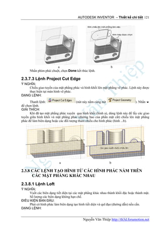 AUTODESK INVENTOR – Thiết kế chi tiết 121




                         a                                      b
      Nhấn phím phải chuột, chọn Done kết thúc lệnh.

2.3.7.3 Lệnh Project Cut Edge
Ý NGHĨA:
    Chiếu giao tuyến của mặt phẳng phác và hình khối lên mặt phẳng vẽ phác. Lệnh này được
    thực hiện tại màn hình vẽ phác.
DẠNG LỆNH:
      Thanh lệnh:                      (nút này nằm cùng nút                     ). Nhấn 
để chọn lệnh.
GIẢI THÍCH:
      Khi đã tạo mặt phẳng phác xuyên qua hình khối (hình a), dùng lệnh này để lấy các giao
tuyến giữa hình khối và mặt phẳng phác (đường bao của phần mặt cắt) chiếu lên mặt phẳng
phác để làm biên dạng hoặc các đối tượng tham chiếu cho hình phác (hình ...b).




                           a                                   b

2.3.8 CÁC LỆNH TẠO HÌNH TỪ CÁC HÌNH PHÁC NẰM TRÊN
      CÁC MẶT PHẲNG KHÁC NHAU
2.3.8.1 Lệnh Loft
Ý NGHĨA:
     Vuốt các biên dạng tiết diện tại các mặt phẳng khác nhau thành khối đặc hoặc thành mặt.
     Số lượng các biên dạng không hạn chế.
ĐIỀU KIỆN BAN ĐẦU:
     Phải có hình phác làm biên dạng tạo hình tiết diện và quĩ đạo (đường dẫn) nếu cần.
DẠNG LỆNH:


                                            Nguyễn Văn Thiệp http://th3d.forumotion.net
 