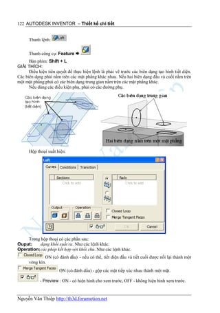 122 AUTODESK INVENTOR – Thiết kế chi tiết


      Thanh lệnh:


      Thanh công cụ: Feature 
      Bàn phím: Shift + L
GIẢI THÍCH:
      Điều kiện tiên quyết để thực hiện lệnh là phải vẽ trước các biên dạng tạo hình tiết diện.
Các biên dạng phải nằm trên các mặt phẳng khác nhau. Nếu hai biên dạng đầu và cuối nằm trên
một mặt phẳng phải có các biên dạng trung gian nằm trên các mặt phẳng khác.
      Nếu dùng các điều kiện phụ, phải có các đường phụ.




      Hộp thoại xuất hiện.




    Trong hộp thoại có các phần sau:
Ouput:     dạng khối xuất ra. Như các lệnh khác.
Operation: các phép kết hợp với khối chủ. Như các lệnh khác.
              ON (có đánh dấu) - nếu có thể, tiết diện đầu và tiết cuối được nối lại thành một
      vòng kín.
                      ON (có đánh dấu) - gộp các mặt tiếp xúc nhau thành một mặt.

            - Preview : ON - có hiện hình cho xem trước, OFF - không hiện hình xem trước.


Nguyễn Văn Thiệp http://th3d.forumotion.net
 