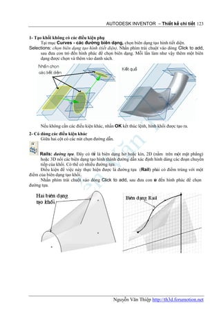 AUTODESK INVENTOR – Thiết kế chi tiết 123


1- Tạo khối không có các điều kiện phụ
      Tại mục Curves - các đường biên dạng, chọn biên dạng tạo hình tiết diện.
Selections: chọn biên dạng tạo hình (tiết diện). Nhấn phím trái chuột vào dòng Click to add,
      sau đưa con trỏ đến hình phác để chọn biên dạng. Mỗi lần làm như vậy thêm một biên
      dạng được chọn và thêm vào danh sách.




      Nếu không cần các điều kiện khác, nhấn OK kết thúc lệnh, hình khối được tạo ra.
2- Có dùng các điều kiện khác
      Giữa hai cột có các nút chọn đường dẫn.


     Rails: đường tựa. Đây có th là biên dạng hở hoặc kín, 2D (nằm trên một mặt phẳng)
                                   ể
      hoặc 3D nối các biên dạng tạo hình thành đường dẫn xác định hình dáng các đoạn chuyển
      tiếp của khối. Có thể có nhiều đường tựa.
      Điều kiện để việc này thực hiện được là đường tựa (Rail) phải có điểm trùng với một
điểm của biên dạng tạo khối.
      Nhấn phím trái chuột vào dòng Click to add, sau đưa con tr đến hình phác để chọn
                                                                  ỏ
đường tựa.




                                            Nguyễn Văn Thiệp http://th3d.forumotion.net
 