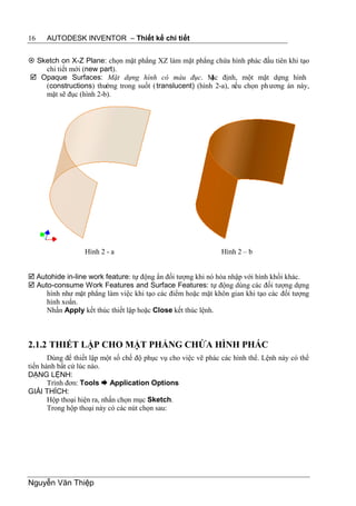 16    AUTODESK INVENTOR – Thiết kế chi tiết


 Sketch on X-Z Plane: chọn mặt phẳng XZ làm mặt phẳng chứa hình phác đầu tiên khi tạo
    chi tiết mới (new part).
 Opaque Surfaces: Mặt dựng hình có màu đục. M định, một mặt dựng hình
                                                          ặc
    (constructions) thường trong suốt ( translucent) (hình 2-a), nếu chọn ph ương án này,
    mặt sẽ đục (hình 2-b).




                  Hình 2 - a                                    Hình 2 – b


 Autohide in-line work feature: tự động ẩn đối tượng khi nó hòa nhập với hình khối khác.
 Auto-consume Work Features and Surface Features: tự động dùng các đối tượng dựng
     hình như mặt phẳng làm việc khi tạo các điểm hoặc mặt khôn gian khi tạo các đối tượng
     hình xoắn.
     Nhấn Apply kết thúc thiết lập hoặc Close kết thúc lệnh.



2.1.2 THIẾT LẬP CHO MẶT PHẲNG CHỨA HÌNH PHÁC
       Dùng để thiết lập một số chế độ phục vụ cho việc vẽ phác các hình thể. Lệnh này có thể
tiến hành bất cứ lúc nào.
DẠNG LỆNH:
       Trình đơn: Tools  Application Options
GIẢI THÍCH:
       Hộp thoại hiện ra, nhấn chọn mục Sketch.
       Trong hộp thoại này có các nút chọn sau:




Nguyễn Văn Thiệp
 