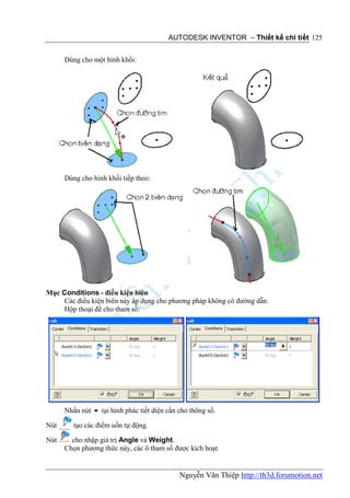 AUTODESK INVENTOR – Thiết kế chi tiết 125


      Dùng cho một hình khối:




      Dùng cho hình khối tiếp theo:




Mục Conditions - điều kiện biên
     Các điều kiện biên này áp dụng cho phương pháp không có đường dẫn.
     Hộp thoại để cho tham số:




      Nhấn nút  tại hình phác tiết diện cần cho thông số.

Nút      tạo các điểm uốn tự động.

Nút     cho nhập giá trị Angle và Weight.
      Chọn phương thức này, các ô tham số được kích hoạt.


                                             Nguyễn Văn Thiệp http://th3d.forumotion.net
 