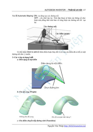 AUTODESK INVENTOR – Thiết kế chi tiết 127


Nút  Automatic Maping: ON - tự động tạo các đường nối.
                        OFF - cho thiết lập lại . Trên hộp thoại sẽ hiện các thông số như
                        hình trên, đồng thời trên bản vẽ cũng hiện các đường nối đ ể tạo
                        lại.




     Có thể nhấn Click to add để thêm điểm hoặc thay đổi vị trí của các điểm đã có để có một
đường nối như ý muốn.
3- Các ví dụ sử dụng Loft
      a- Biên dạng là một điểm




      b- Cho độ cong (Weight)




      c- Cho điểm chuyển tiếp đường sinh (Transition)

                                            Nguyễn Văn Thiệp http://th3d.forumotion.net
 