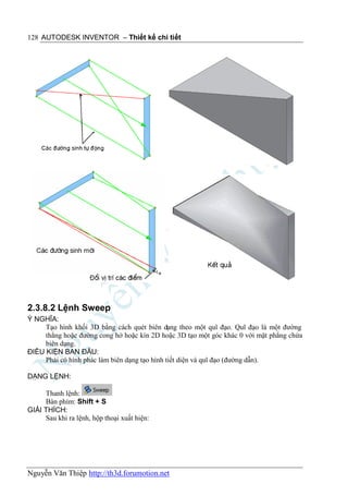128 AUTODESK INVENTOR – Thiết kế chi tiết




2.3.8.2 Lệnh Sweep
Ý NGHĨA:
     Tạo hình khối 3D bằng cách quét biên dạng theo một quĩ đạo. Quĩ đạo là một đường
     thẳng hoặc đường cong hở hoặc kín 2D hoặc 3D tạo một góc khác 0 với mặt phẳng chứa
     biên dạng.
ĐIỀU KIỆN BAN ĐẦU:
     Phải có hình phác làm biên dạng tạo hình tiết diện và quĩ đạo (đường dẫn).

DẠNG LỆNH:

     Thanh lệnh:
     Bàn phím: Shift + S
GIẢI THÍCH:
     Sau khi ra lệnh, hộp thoại xuất hiện:




Nguyễn Văn Thiệp http://th3d.forumotion.net
 