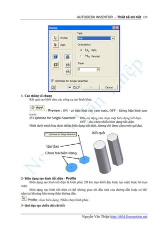 AUTODESK INVENTOR – Thiết kế chi tiết 129




1- Các thông số chung
      Kết quả tạo khối như các công cụ tạo hình khác.


                 - Preview : ON - có hiện hình cho xem trước, OFF - không hiện hình xem
      trước.
       Optimize for Single Selection: ON - tự động cho chọn một biên dạng tiết diện.
                                          OFF - cho chọn nhiều biên dạng tiết diện.
      Hình dưới minh hoạ chọn nhiều biên dạng tiết diện, nhưng chỉ được chọn một quĩ đạo.




2- Biên dạng tạo hình tiết diện - Profile
      Biên dạng tạo hình tiết diện là hình phác 2D kín (tạo khối đặc hoặc tạo mặt) hoặc hở (tạo
mặt).
      Biên dạng tạo hình tiết diện có thể không giao với đầu mút của đường dẫn hoặc có thể
nằm tại khoảng bên trong thân đường dẫn.
     Profile: chọn biên dạng. Nhấn chọn hình phác.
3- Quĩ đạo tạo chiều dài chi tiết


                                             Nguyễn Văn Thiệp http://th3d.forumotion.net
 