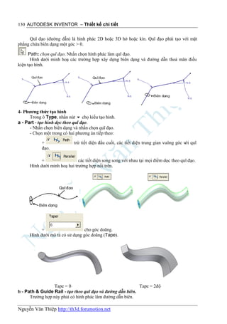130 AUTODESK INVENTOR – Thiết kế chi tiết


      Quĩ đạo (đường dẫn) là hình phác 2D hoặc 3D hở hoặc kín. Quĩ đạo phải tạo với mặt
phẳng chứa biên dạng một góc > 0.

      Path: chọn quĩ đạo. Nhấn chọn hình phác làm quĩ đạo.
       Hình dưới minh hoạ các trường hợp xây dựng biên dạng và đường dẫn thoả mãn điều
kiện tạo hình.




4- Phương thức tạo hình
      Trong ô Type, nhấn nút  chọ kiểu tạo hình.
a - Part - tạo hình dọc theo quĩ đạo.
      - Nhấn chọn biên dạng và nhấn chọn quĩ đạo.
      - Chọn một trong có hai phương án tiếp theo:

            +                trừ tiết diện đầu cuối, các tiết diện trung gian vuông góc với quĩ
            đạo.

            +                  các tiết diện song song với nhau tại mọi điểm dọc theo quĩ đạo.
      Hình dưới minh hoạ hai trường hợp nối trên.




            +                     cho góc doãng.
      Hình dưới mô tả có sử dụng góc doãng (Tape).




                  Tape = 0                                  Tape = 2độ
b - Path & Guide Rail - tạo theo quĩ đạo và đường dẫn biên.
      Trường hợp này phải có hình phác làm đường dẫn biên.

Nguyễn Văn Thiệp http://th3d.forumotion.net
 