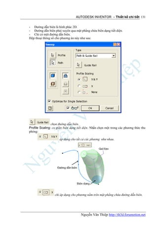 AUTODESK INVENTOR – Thiết kế chi tiết 131


- Đường dẫn biên là hình phác 2D.
- Đường dẫn biên phải xuyên qua mặt phẳng chứa biên dạng tiết diện.
- Chỉ có một đường dẫn biên.
Hộp thoại thông số cho phương án này như sau:




                chọn đường dẫn biên.
Profile Scaling: co giãn biên dạng tiết diện. Nhấn chọn một trong các phương thức thu
phóng:

                      áp dụng cho tất cả các phương như nhau.




                  chỉ áp dụng cho phương nằm trên mặt phẳng chứa đường đẫn biên.




                                     Nguyễn Văn Thiệp http://th3d.forumotion.net
 