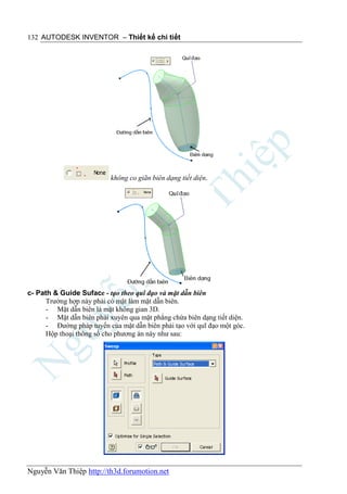 132 AUTODESK INVENTOR – Thiết kế chi tiết




                           không co giãn biên dạng tiết diện.




c- Path & Guide Suface - tạo theo quĩ đạo và mặt dẫn biên
      Trường hợp này phải có mặt làm mặt dẫn biên.
      - Mặt dẫn biên là mặt không gian 3D.
      - Mặt dẫn biên phải xuyên qua mặt phẳng chứa biên dạng tiết diện.
      - Đường pháp tuyến của mặt dẫn biên phải tạo với quĩ đạo một góc.
      Hộp thoại thông số cho phương án này như sau:




Nguyễn Văn Thiệp http://th3d.forumotion.net
 
