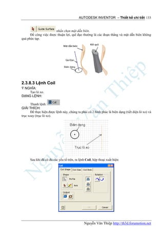 AUTODESK INVENTOR – Thiết kế chi tiết 133


                       nhấn chọn mặt dẫn biên.
      Để công việc được thuận lợi, quĩ đạo thường là các đoạn thẳng và mặt dẫn biên không
quá phức tạp.




2.3.8.3 Lệnh Coil
Ý NGHĨA:
    Tạo lò xo.
DẠNG LỆNH:

       Thanh lệnh:
GIẢI THÍCH:
       Để thực hiện được lệnh này, chúng ta phải có 2 hình phác là biên dạng (tiết diện lò xo) và
trục xoay (trục lò xo).




      Sau khi đã có đủ các yếu tố trên, ra lệnh Coil, hộp thoại xuất hiện:




                                               Nguyễn Văn Thiệp http://th3d.forumotion.net
 